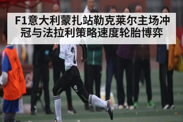 F1意大利蒙扎站勒克莱尔主场冲冠与法拉利策略速度轮胎博弈