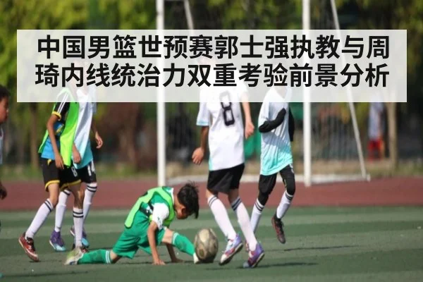 中国男篮世预赛郭士强执教与周琦内线统治力双重考验前景分析